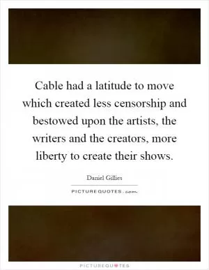 Cable had a latitude to move which created less censorship and bestowed upon the artists, the writers and the creators, more liberty to create their shows Picture Quote #1