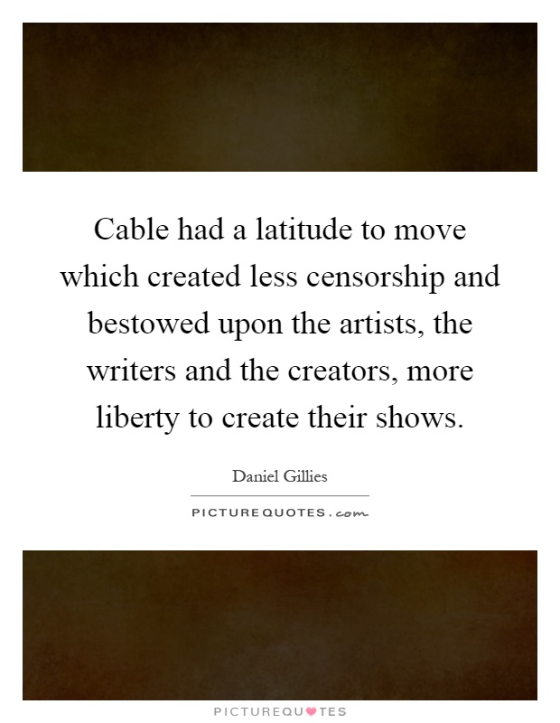 Cable had a latitude to move which created less censorship and bestowed upon the artists, the writers and the creators, more liberty to create their shows Picture Quote #1