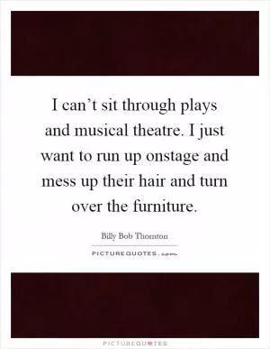I can’t sit through plays and musical theatre. I just want to run up onstage and mess up their hair and turn over the furniture Picture Quote #1