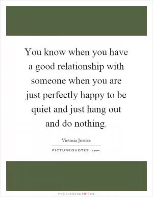 You know when you have a good relationship with someone when you are just perfectly happy to be quiet and just hang out and do nothing Picture Quote #1