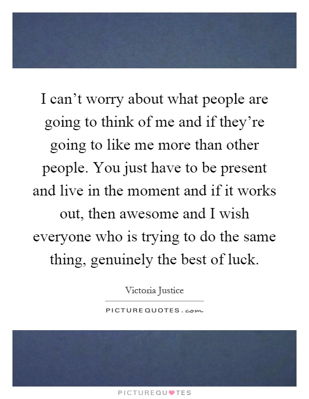 I can't worry about what people are going to think of me and if they're going to like me more than other people. You just have to be present and live in the moment and if it works out, then awesome and I wish everyone who is trying to do the same thing, genuinely the best of luck Picture Quote #1