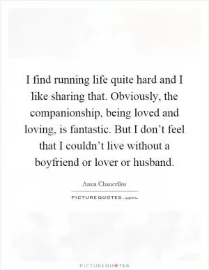 I find running life quite hard and I like sharing that. Obviously, the companionship, being loved and loving, is fantastic. But I don’t feel that I couldn’t live without a boyfriend or lover or husband Picture Quote #1