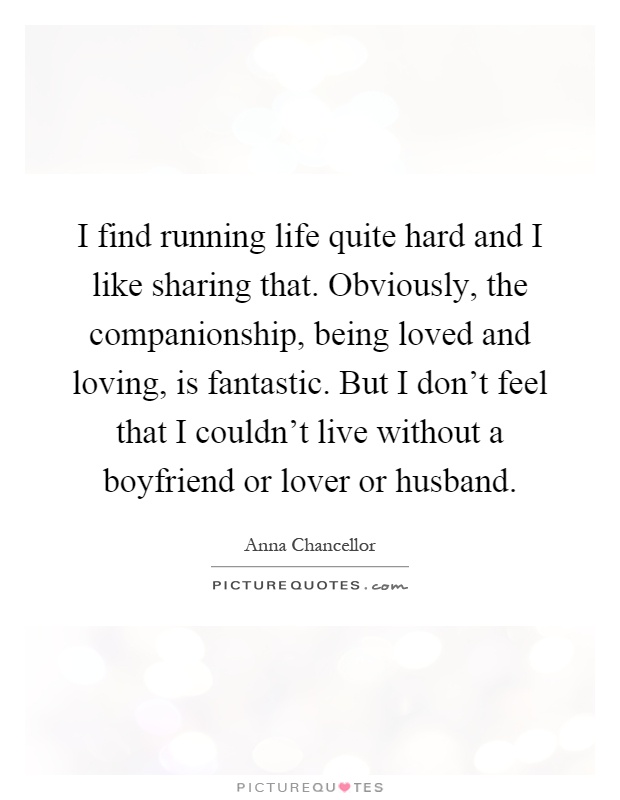 I find running life quite hard and I like sharing that. Obviously, the companionship, being loved and loving, is fantastic. But I don't feel that I couldn't live without a boyfriend or lover or husband Picture Quote #1