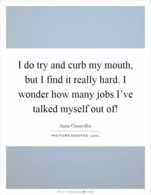 I do try and curb my mouth, but I find it really hard. I wonder how many jobs I’ve talked myself out of! Picture Quote #1