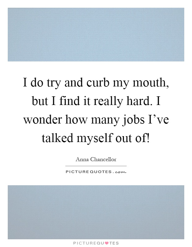 I do try and curb my mouth, but I find it really hard. I wonder how many jobs I've talked myself out of! Picture Quote #1