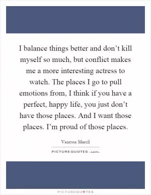 I balance things better and don’t kill myself so much, but conflict makes me a more interesting actress to watch. The places I go to pull emotions from, I think if you have a perfect, happy life, you just don’t have those places. And I want those places. I’m proud of those places Picture Quote #1