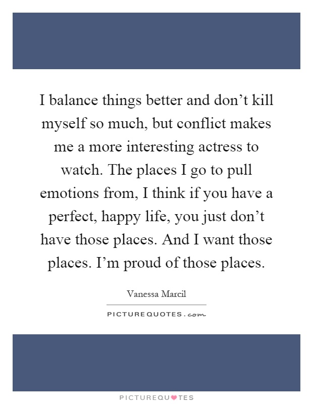 I balance things better and don't kill myself so much, but conflict makes me a more interesting actress to watch. The places I go to pull emotions from, I think if you have a perfect, happy life, you just don't have those places. And I want those places. I'm proud of those places Picture Quote #1