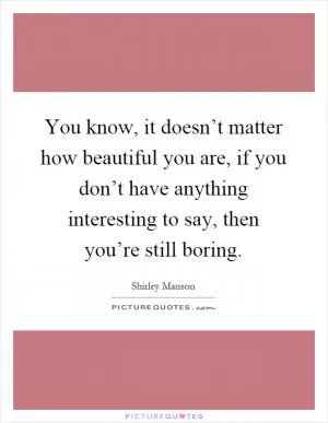 You know, it doesn’t matter how beautiful you are, if you don’t have anything interesting to say, then you’re still boring Picture Quote #1