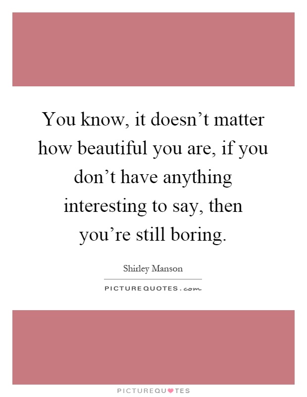 You know, it doesn't matter how beautiful you are, if you don't have anything interesting to say, then you're still boring Picture Quote #1