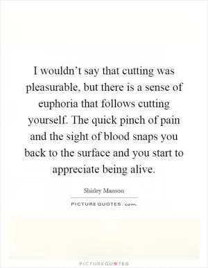 I wouldn’t say that cutting was pleasurable, but there is a sense of euphoria that follows cutting yourself. The quick pinch of pain and the sight of blood snaps you back to the surface and you start to appreciate being alive Picture Quote #1