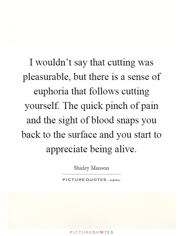 I wouldn't say that cutting was pleasurable, but there is a sense of euphoria that follows cutting yourself. The quick pinch of pain and the sight of blood snaps you back to the surface and you start to appreciate being alive Picture Quote #1