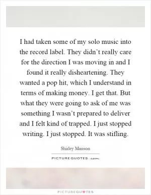 I had taken some of my solo music into the record label. They didn’t really care for the direction I was moving in and I found it really disheartening. They wanted a pop hit, which I understand in terms of making money. I get that. But what they were going to ask of me was something I wasn’t prepared to deliver and I felt kind of trapped. I just stopped writing. I just stopped. It was stifling Picture Quote #1