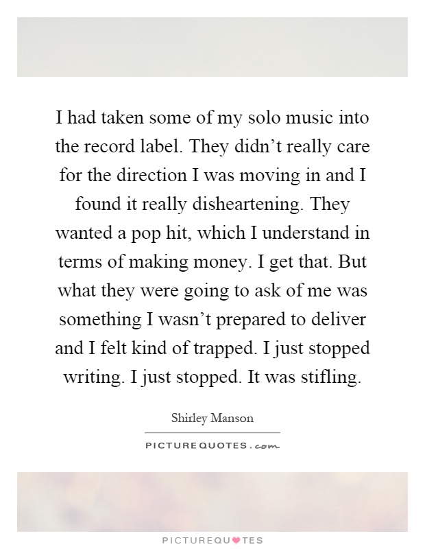 I had taken some of my solo music into the record label. They didn't really care for the direction I was moving in and I found it really disheartening. They wanted a pop hit, which I understand in terms of making money. I get that. But what they were going to ask of me was something I wasn't prepared to deliver and I felt kind of trapped. I just stopped writing. I just stopped. It was stifling Picture Quote #1