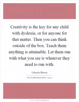 Creativity is the key for any child with dyslexia, or for anyone for that matter. Then you can think outside of the box. Teach them anything is attainable. Let them run with what you see is whatever they need to run with Picture Quote #1