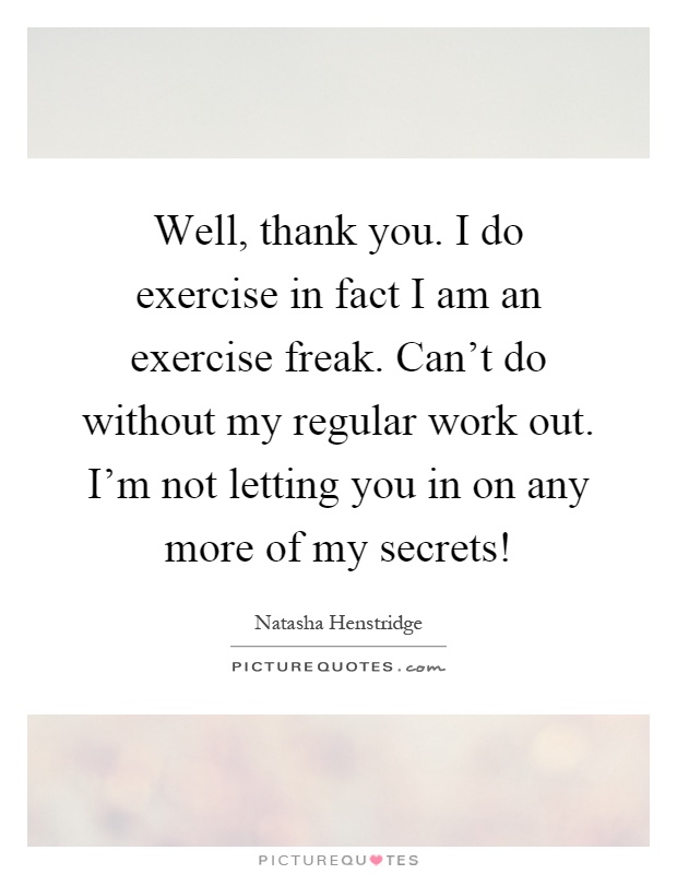 Well, thank you. I do exercise in fact I am an exercise freak. Can't do without my regular work out. I'm not letting you in on any more of my secrets! Picture Quote #1