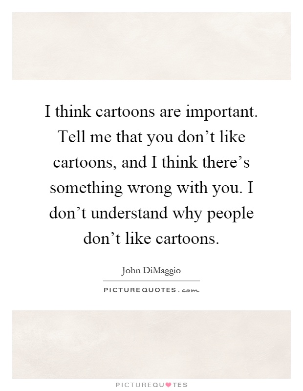 I think cartoons are important. Tell me that you don't like cartoons, and I think there's something wrong with you. I don't understand why people don't like cartoons Picture Quote #1