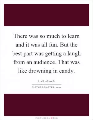 There was so much to learn and it was all fun. But the best part was getting a laugh from an audience. That was like drowning in candy Picture Quote #1