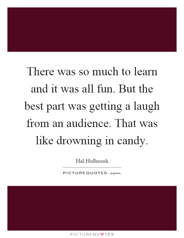 There was so much to learn and it was all fun. But the best part was getting a laugh from an audience. That was like drowning in candy Picture Quote #1