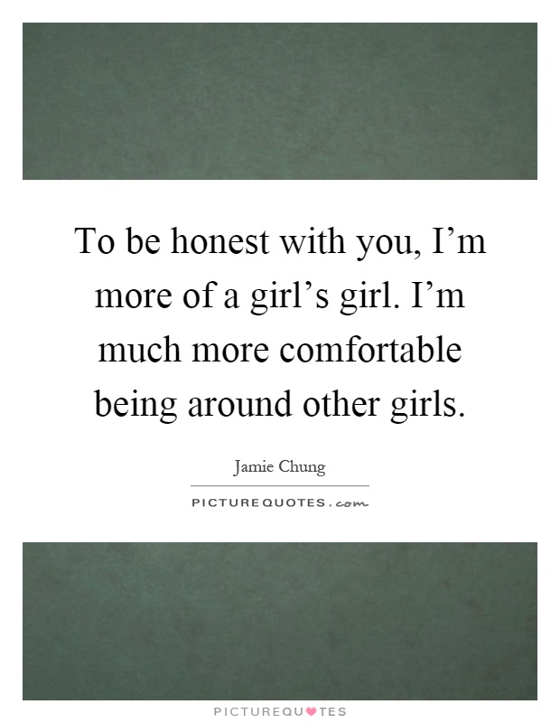 To be honest with you, I'm more of a girl's girl. I'm much more comfortable being around other girls Picture Quote #1