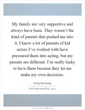 My family are very supportive and always have been. They weren’t the kind of parents that pushed me into it. I know a lot of parents of kid actors I’ve worked with have pressured them into acting, but my parents are different. I’m really lucky to have them because they let me make my own decisions Picture Quote #1