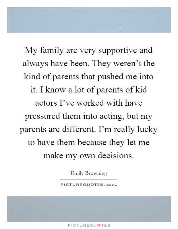 My family are very supportive and always have been. They weren't the kind of parents that pushed me into it. I know a lot of parents of kid actors I've worked with have pressured them into acting, but my parents are different. I'm really lucky to have them because they let me make my own decisions Picture Quote #1