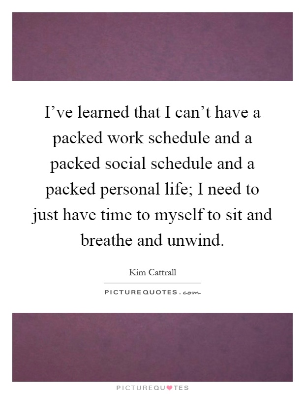 I've learned that I can't have a packed work schedule and a packed social schedule and a packed personal life; I need to just have time to myself to sit and breathe and unwind Picture Quote #1
