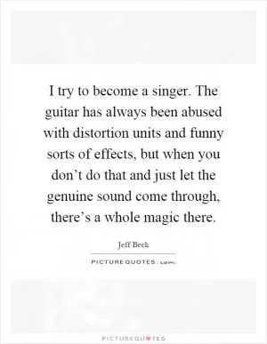 I try to become a singer. The guitar has always been abused with distortion units and funny sorts of effects, but when you don’t do that and just let the genuine sound come through, there’s a whole magic there Picture Quote #1