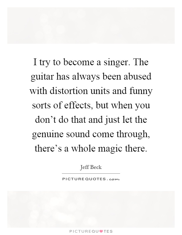 I try to become a singer. The guitar has always been abused with distortion units and funny sorts of effects, but when you don't do that and just let the genuine sound come through, there's a whole magic there Picture Quote #1