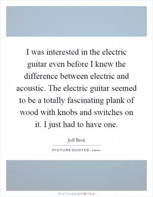 I was interested in the electric guitar even before I knew the difference between electric and acoustic. The electric guitar seemed to be a totally fascinating plank of wood with knobs and switches on it. I just had to have one Picture Quote #1
