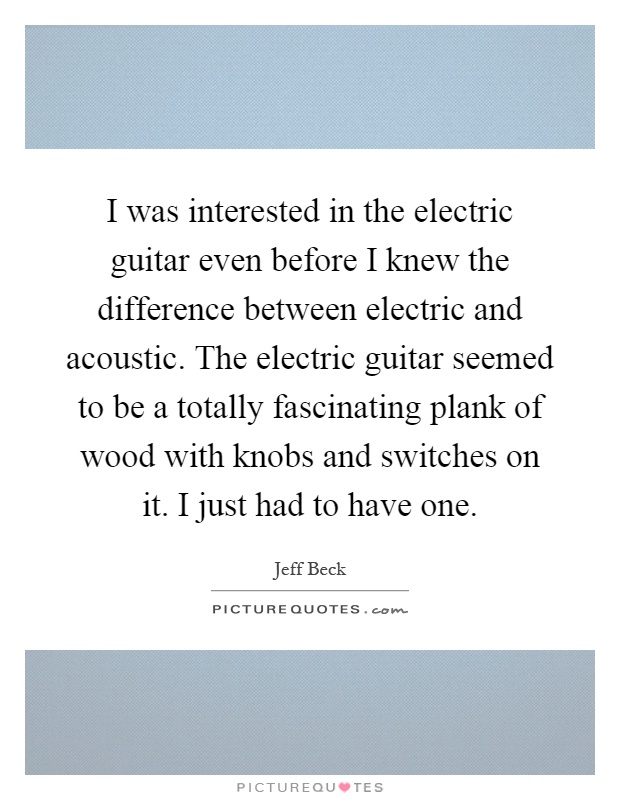 I was interested in the electric guitar even before I knew the difference between electric and acoustic. The electric guitar seemed to be a totally fascinating plank of wood with knobs and switches on it. I just had to have one Picture Quote #1