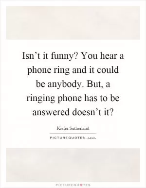 Isn’t it funny? You hear a phone ring and it could be anybody. But, a ringing phone has to be answered doesn’t it? Picture Quote #1