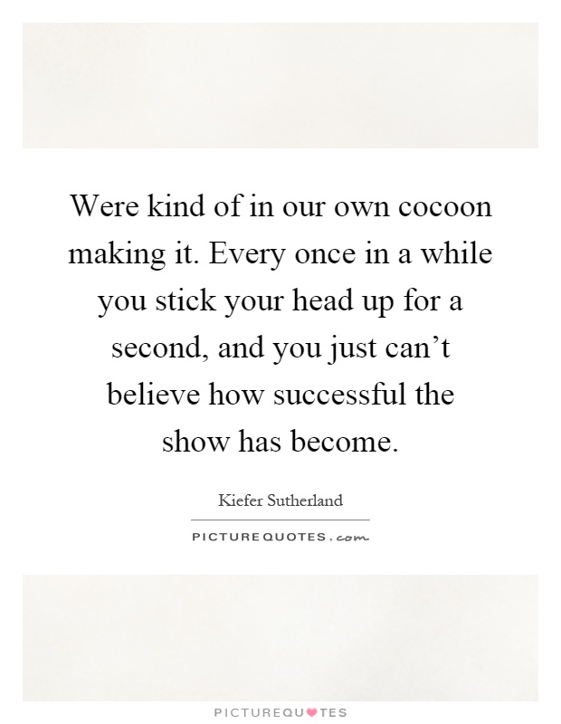 Were kind of in our own cocoon making it. Every once in a while you stick your head up for a second, and you just can't believe how successful the show has become Picture Quote #1