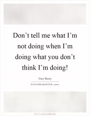Don’t tell me what I’m not doing when I’m doing what you don’t think I’m doing! Picture Quote #1