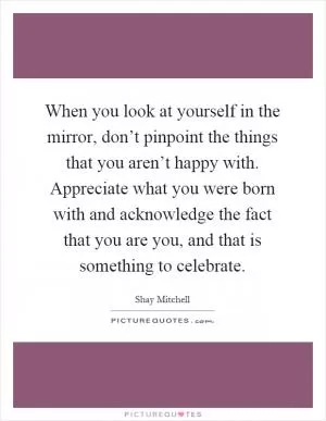 When you look at yourself in the mirror, don’t pinpoint the things that you aren’t happy with. Appreciate what you were born with and acknowledge the fact that you are you, and that is something to celebrate Picture Quote #1