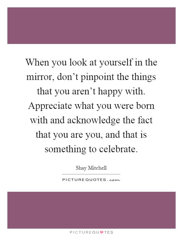 When you look at yourself in the mirror, don't pinpoint the things that you aren't happy with. Appreciate what you were born with and acknowledge the fact that you are you, and that is something to celebrate Picture Quote #1