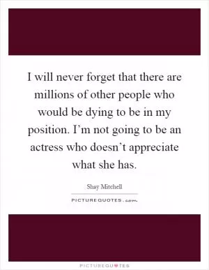 I will never forget that there are millions of other people who would be dying to be in my position. I’m not going to be an actress who doesn’t appreciate what she has Picture Quote #1