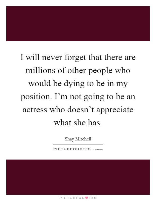 I will never forget that there are millions of other people who would be dying to be in my position. I'm not going to be an actress who doesn't appreciate what she has Picture Quote #1