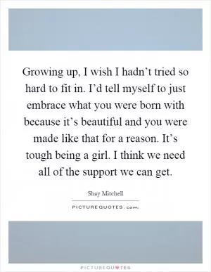 Growing up, I wish I hadn’t tried so hard to fit in. I’d tell myself to just embrace what you were born with because it’s beautiful and you were made like that for a reason. It’s tough being a girl. I think we need all of the support we can get Picture Quote #1