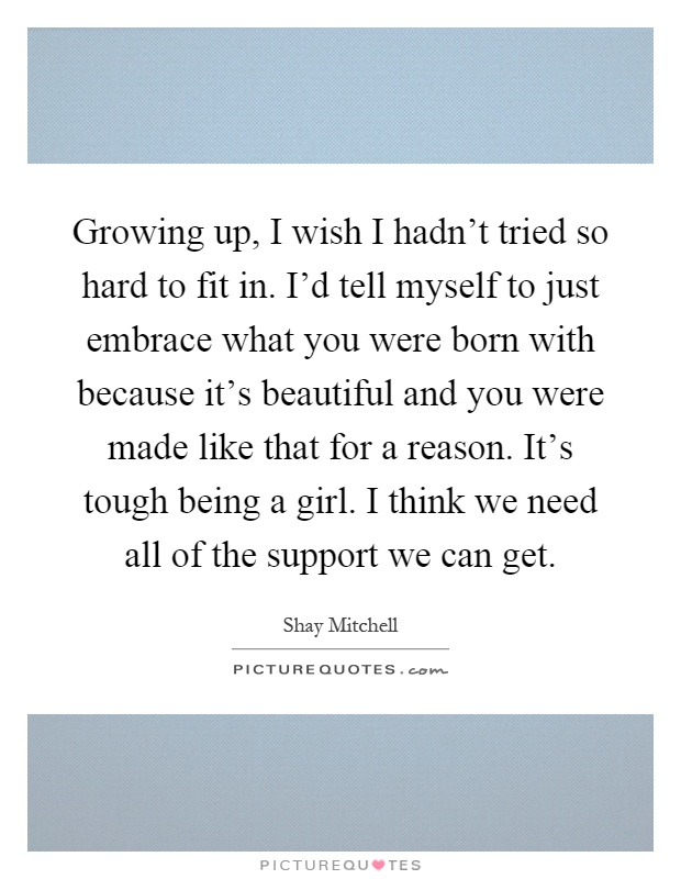 Growing up, I wish I hadn't tried so hard to fit in. I'd tell myself to just embrace what you were born with because it's beautiful and you were made like that for a reason. It's tough being a girl. I think we need all of the support we can get Picture Quote #1