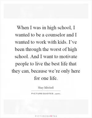 When I was in high school, I wanted to be a counselor and I wanted to work with kids. I’ve been through the worst of high school. And I want to motivate people to live the best life that they can, because we’re only here for one life Picture Quote #1