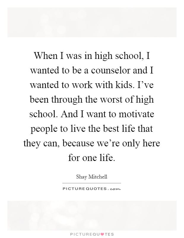 When I was in high school, I wanted to be a counselor and I wanted to work with kids. I've been through the worst of high school. And I want to motivate people to live the best life that they can, because we're only here for one life Picture Quote #1