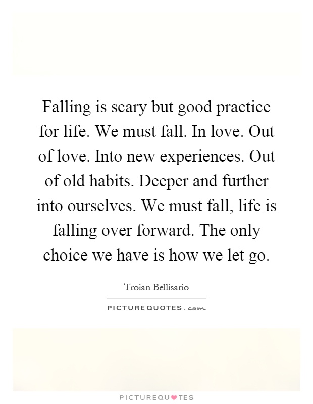 Falling is scary but good practice for life. We must fall. In love. Out of love. Into new experiences. Out of old habits. Deeper and further into ourselves. We must fall, life is falling over forward. The only choice we have is how we let go Picture Quote #1