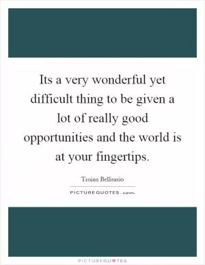 Its a very wonderful yet difficult thing to be given a lot of really good opportunities and the world is at your fingertips Picture Quote #1