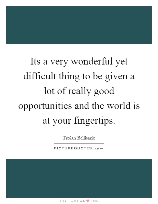 Its a very wonderful yet difficult thing to be given a lot of really good opportunities and the world is at your fingertips Picture Quote #1