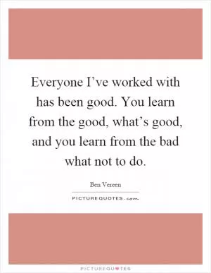 Everyone I’ve worked with has been good. You learn from the good, what’s good, and you learn from the bad what not to do Picture Quote #1