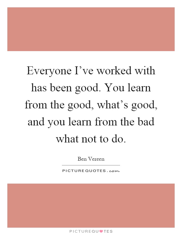 Everyone I've worked with has been good. You learn from the good, what's good, and you learn from the bad what not to do Picture Quote #1