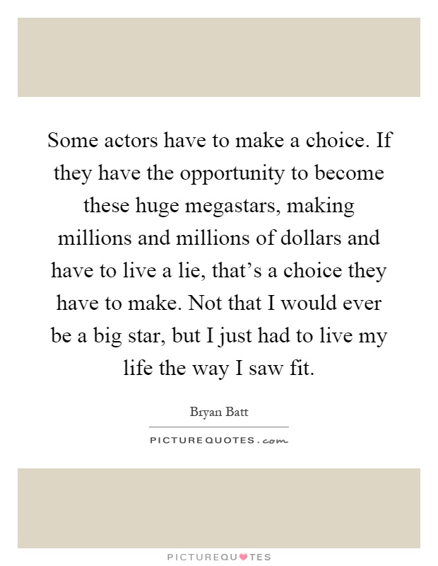 Some actors have to make a choice. If they have the opportunity to become these huge megastars, making millions and millions of dollars and have to live a lie, that's a choice they have to make. Not that I would ever be a big star, but I just had to live my life the way I saw fit Picture Quote #1