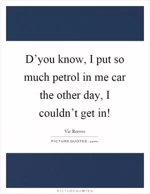 D’you know, I put so much petrol in me car the other day, I couldn’t get in! Picture Quote #1