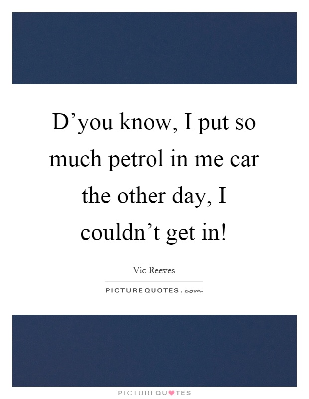 D'you know, I put so much petrol in me car the other day, I couldn't get in! Picture Quote #1