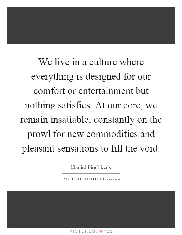 We live in a culture where everything is designed for our comfort or entertainment but nothing satisfies. At our core, we remain insatiable, constantly on the prowl for new commodities and pleasant sensations to fill the void Picture Quote #1